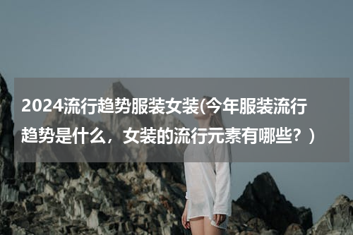 2024流行趋势服装女装(今年服装流行趋势是什么，女装的流行元素有哪些？)