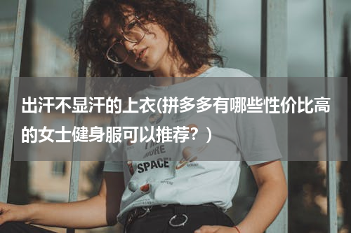 出汗不显汗的上衣(拼多多有哪些性价比高的女士健身服可以推荐？)