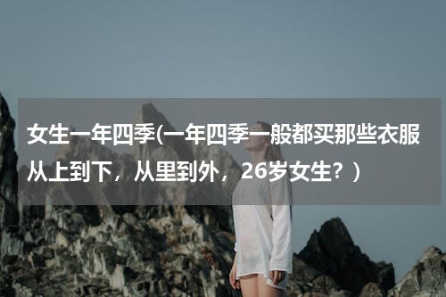 女生一年四季(一年四季一般都买那些衣服从上到下，从里到外，26岁女生？)