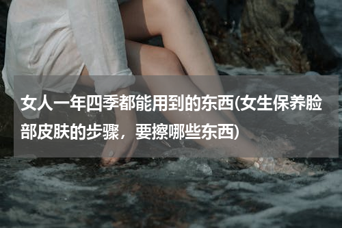 女人一年四季都能用到的东西(女生保养脸部皮肤的步骤，要擦哪些东西)