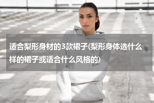 适合梨形身材的3款裙子(梨形身体选什么样的裙子或适合什么风格的)