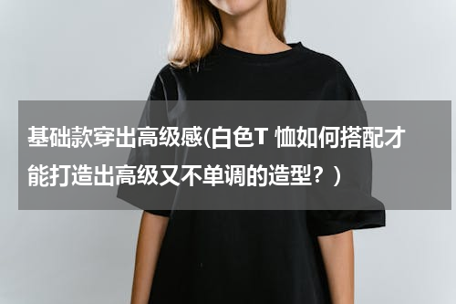 基础款穿出高级感(白色T 恤如何搭配才能打造出高级又不单调的造型？)