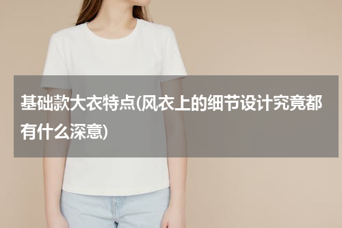 基础款大衣特点(风衣上的细节设计究竟都有什么深意)