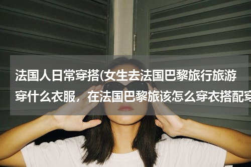 法国人日常穿搭(女生去法国巴黎旅行旅游穿什么衣服，在法国巴黎旅该怎么穿衣搭配穿搭？)