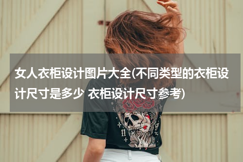 女人衣柜设计图片大全(不同类型的衣柜设计尺寸是多少 衣柜设计尺寸参考)