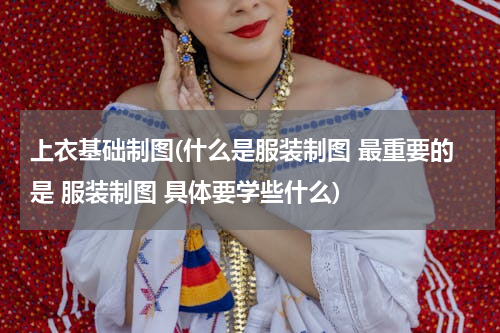 上衣基础制图(什么是服装制图 最重要的是 服装制图 具体要学些什么)