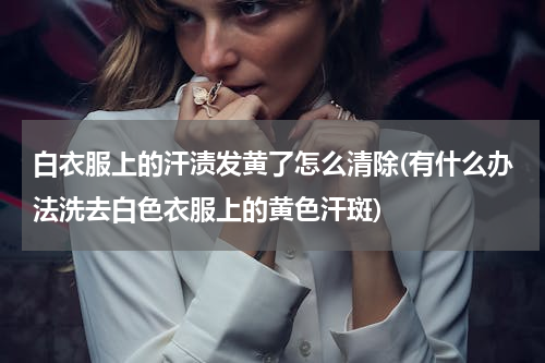 白衣服上的汗渍发黄了怎么清除(有什么办法洗去白色衣服上的黄色汗斑)