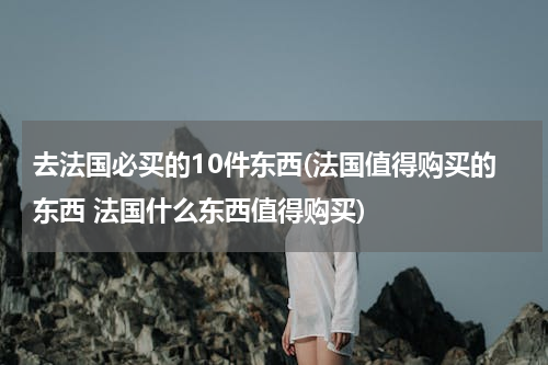去法国必买的10件东西(法国值得购买的东西 法国什么东西值得购买)