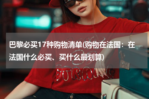 巴黎必买17种购物清单(购物在法国：在法国什么必买、买什么最划算)