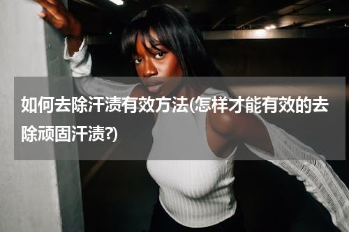 如何去除汗渍有效方法(怎样才能有效的去除顽固汗渍?)