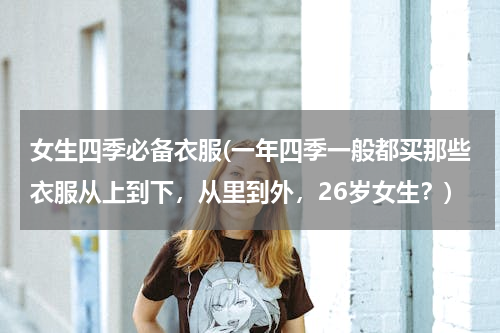 女生四季必备衣服(一年四季一般都买那些衣服从上到下，从里到外，26岁女生？)