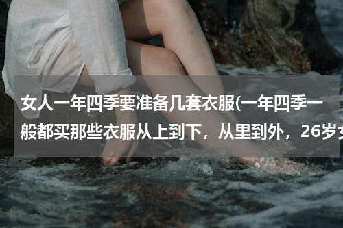 女人一年四季要准备几套衣服(一年四季一般都买那些衣服从上到下，从里到外，26岁女生？)