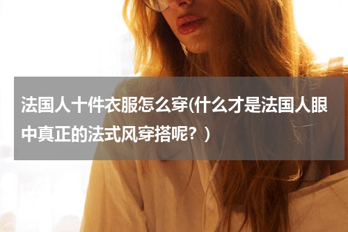 法国人十件衣服怎么穿(什么才是法国人眼中真正的法式风穿搭呢？)