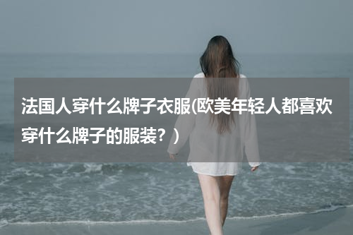 法国人穿什么牌子衣服(欧美年轻人都喜欢穿什么牌子的服装？)