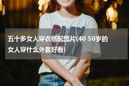 五十多女人穿衣搭配图片(40 50岁的女人穿什么外套好看)