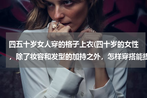 四五十岁女人穿的格子上衣(四十岁的女性，除了妆容和发型的加持之外，怎样穿搭能提升衣品？)
