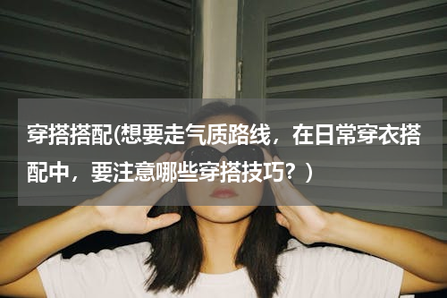 穿搭搭配(想要走气质路线，在日常穿衣搭配中，要注意哪些穿搭技巧？)