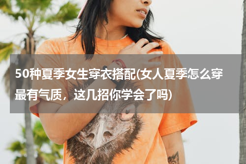 50种夏季女生穿衣搭配(女人夏季怎么穿最有气质，这几招你学会了吗)