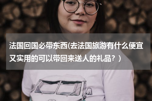 法国回国必带东西(去法国旅游有什么便宜又实用的可以带回来送人的礼品？)