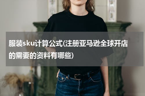 服装sku计算公式(注册亚马逊全球开店的需要的资料有哪些)