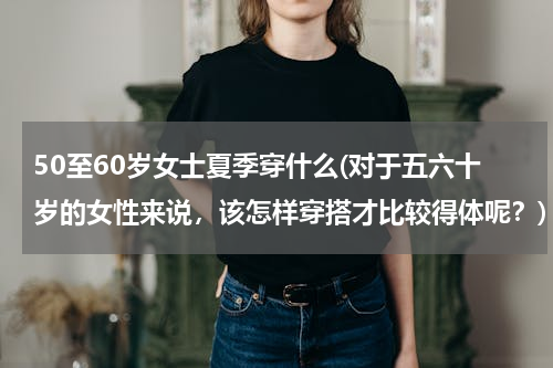 50至60岁女士夏季穿什么(对于五六十岁的女性来说，该怎样穿搭才比较得体呢？)