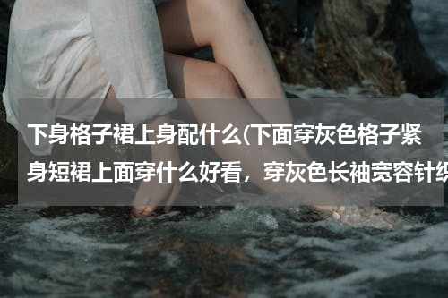 下身格子裙上身配什么(下面穿灰色格子紧身短裙上面穿什么好看，穿灰色长袖宽容针织衫可以么)