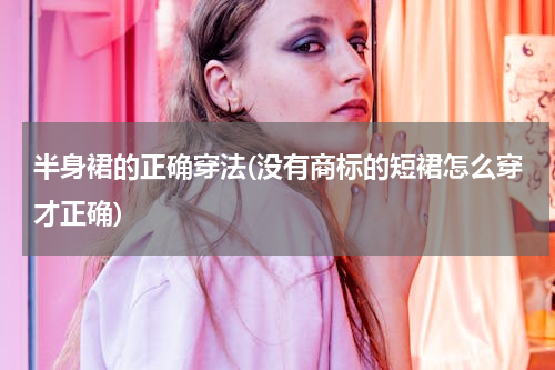 半身裙的正确穿法(没有商标的短裙怎么穿才正确)