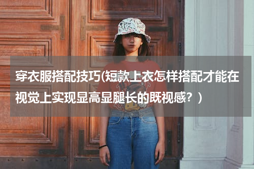 穿衣服搭配技巧(短款上衣怎样搭配才能在视觉上实现显高显腿长的既视感？)