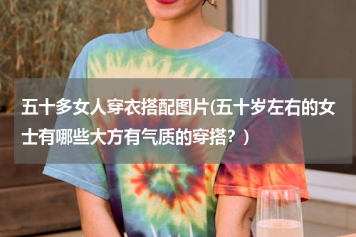 五十多女人穿衣搭配图片(五十岁左右的女士有哪些大方有气质的穿搭？)