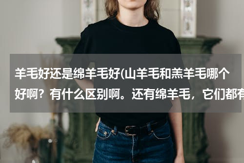羊毛好还是绵羊毛好(山羊毛和羔羊毛哪个好啊？有什么区别啊。还有绵羊毛，它们都有什么差别)