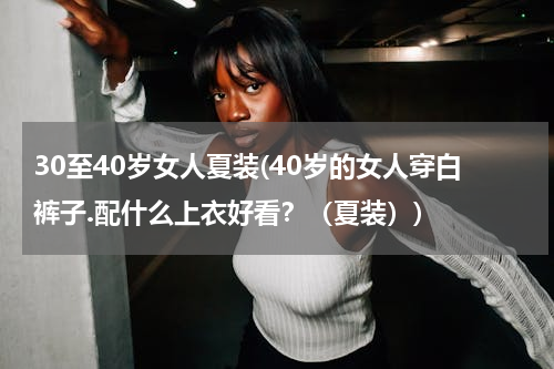 30至40岁女人夏装(40岁的女人穿白裤子.配什么上衣好看？（夏装）)