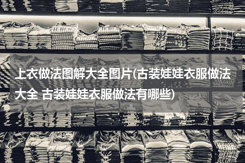 上衣做法图解大全图片(古装娃娃衣服做法大全 古装娃娃衣服做法有哪些)