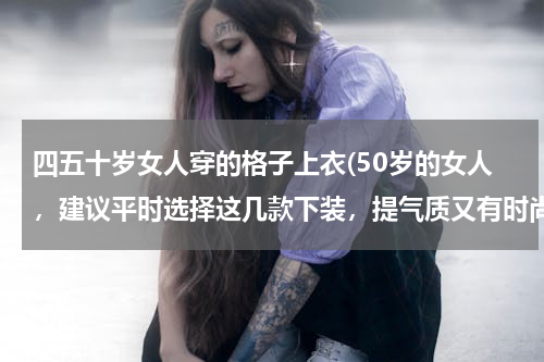 四五十岁女人穿的格子上衣(50岁的女人，建议平时选择这几款下装，提气质又有时尚潮流感)