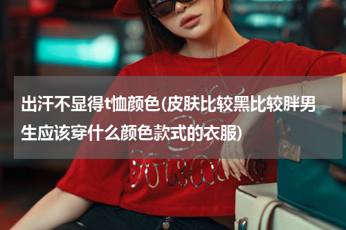 出汗不显得t恤颜色(皮肤比较黑比较胖男生应该穿什么颜色款式的衣服)