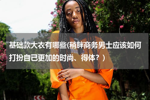 基础款大衣有哪些(稍胖商务男士应该如何打扮自己更加的时尚、得体？)