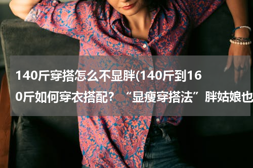 140斤穿搭怎么不显胖(140斤到160斤如何穿衣搭配？“显瘦穿搭法”胖姑娘也一样美)