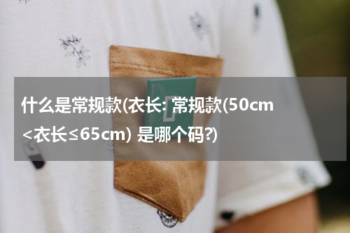 什么是常规款(衣长: 常规款(50cm<衣长≤65cm) 是哪个码?)