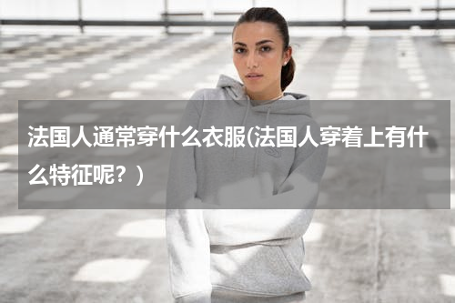 法国人通常穿什么衣服(法国人穿着上有什么特征呢？)