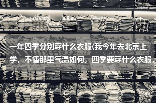 一年四季分别穿什么衣服(我今年去北京上学，不懂那里气温如何，四季要穿什么衣服，请各位北京的同学给点建议)