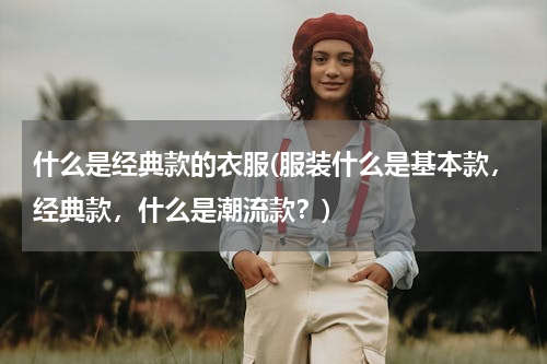 什么是经典款的衣服(服装什么是基本款，经典款，什么是潮流款？)