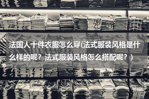 法国人十件衣服怎么穿(法式服装风格是什么样的呢？法式服装风格怎么搭配呢？)