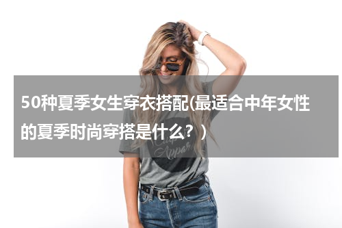 50种夏季女生穿衣搭配(最适合中年女性的夏季时尚穿搭是什么？)