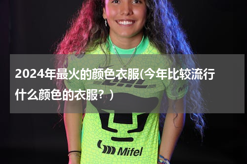 2024年最火的颜色衣服(今年比较流行什么颜色的衣服？)