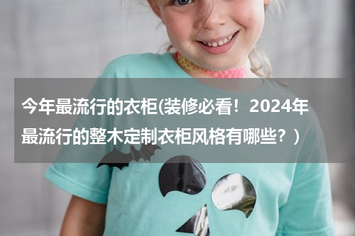 今年最流行的衣柜(装修必看！2024年最流行的整木定制衣柜风格有哪些？)