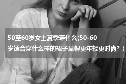 50至60岁女士夏季穿什么(50-60岁适合穿什么样的裙子显得更年轻更时尚？)