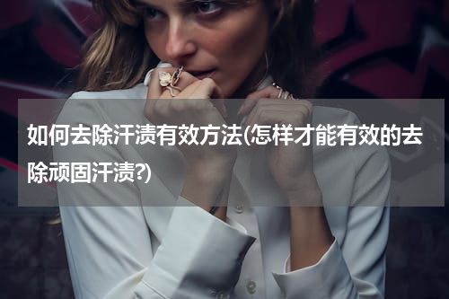 如何去除汗渍有效方法(怎样才能有效的去除顽固汗渍?)