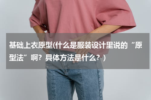 基础上衣原型(什么是服装设计里说的“原型法”啊？具体方法是什么？)