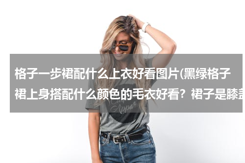格子一步裙配什么上衣好看图片(黑绿格子裙上身搭配什么颜色的毛衣好看？裙子是膝盖以下)