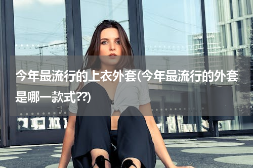 今年最流行的上衣外套(今年最流行的外套是哪一款式??)