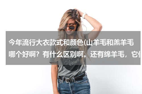 今年流行大衣款式和颜色(山羊毛和羔羊毛哪个好啊？有什么区别啊。还有绵羊毛，它们都有什么差别)
